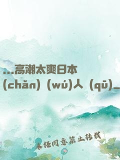 ...高潮太爽日本產(chǎn)無(wú)人區(qū)