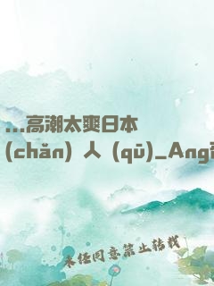 ...高潮太爽日本產(chǎn)無人區(qū)