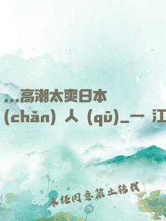 ...高潮太爽日本產(chǎn)無人區(qū)