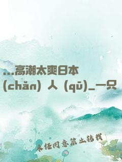 ...高潮太爽日本產(chǎn)無人區(qū)