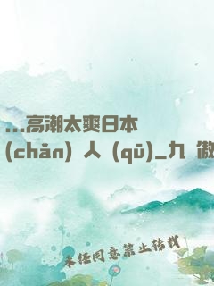 ...高潮太爽日本產(chǎn)無人區(qū)
