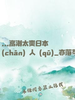 ...高潮太爽日本產(chǎn)無人區(qū)
