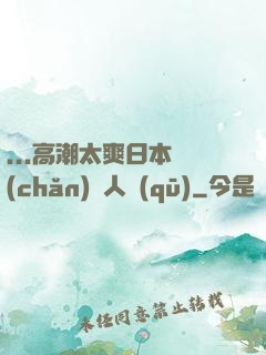 ...高潮太爽日本產(chǎn)無人區(qū)