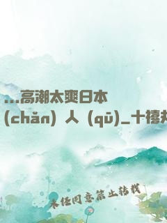 ...高潮太爽日本產(chǎn)無人區(qū)