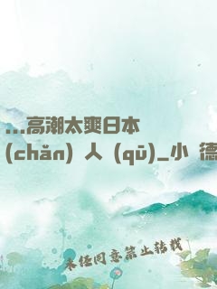 ...高潮太爽日本產(chǎn)無人區(qū)