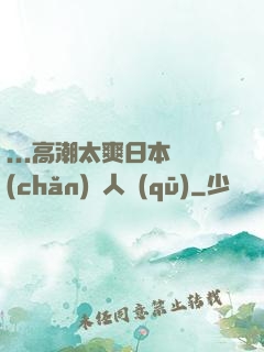 ...高潮太爽日本產(chǎn)無人區(qū)