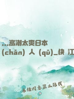...高潮太爽日本產(chǎn)無人區(qū)
