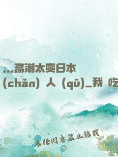 ...高潮太爽日本產(chǎn)無人區(qū)