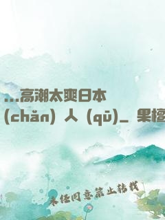 ...高潮太爽日本產(chǎn)無人區(qū)