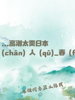 ...高潮太爽日本產(chǎn)無人區(qū)