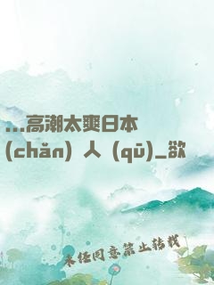 ...高潮太爽日本產(chǎn)無人區(qū)