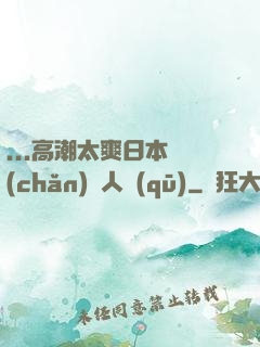 ...高潮太爽日本產(chǎn)無人區(qū)