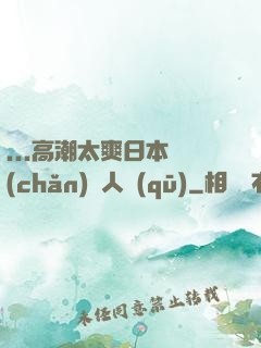 ...高潮太爽日本產(chǎn)無人區(qū)