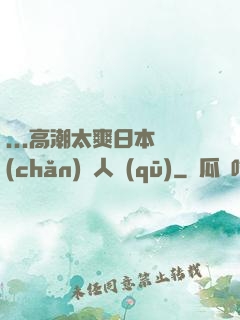 ...高潮太爽日本產(chǎn)無人區(qū)