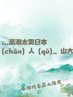 ...高潮太爽日本產(chǎn)無人區(qū)