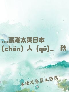 ...高潮太爽日本產(chǎn)無人區(qū)