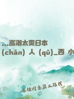 ...高潮太爽日本產(chǎn)無人區(qū)