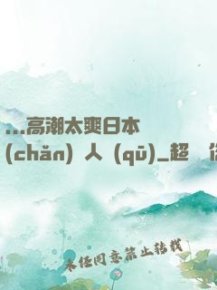 ...高潮太爽日本產(chǎn)無人區(qū)