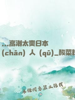 ...高潮太爽日本產(chǎn)無人區(qū)