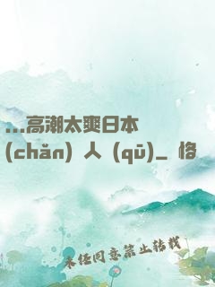 ...高潮太爽日本產(chǎn)無人區(qū)