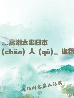 ...高潮太爽日本產(chǎn)無人區(qū)