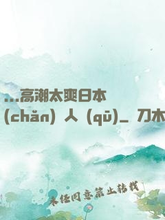 ...高潮太爽日本產(chǎn)無人區(qū)