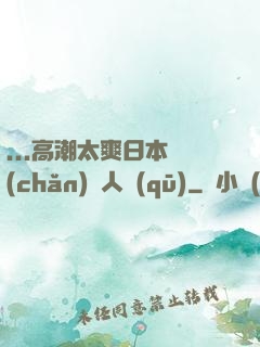 ...高潮太爽日本產(chǎn)無人區(qū)