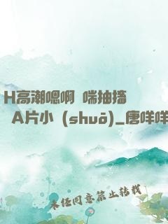 H高潮嗯啊嬌喘抽搐視頻A片小說(shuō)