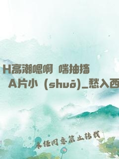H高潮嗯啊嬌喘抽搐視頻A片小說(shuō)
