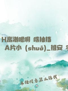 H高潮嗯啊嬌喘抽搐視頻A片小說(shuō)
