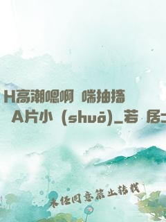 H高潮嗯啊嬌喘抽搐視頻A片小說(shuō)