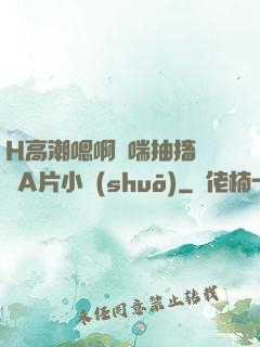 H高潮嗯啊嬌喘抽搐視頻A片小說(shuō)