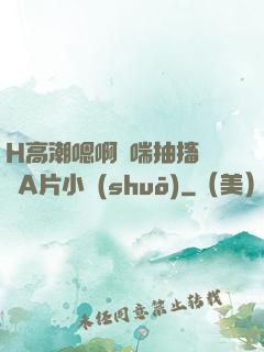H高潮嗯啊嬌喘抽搐視頻A片小說(shuō)