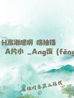H高潮嗯啊嬌喘抽搐視頻A片小說