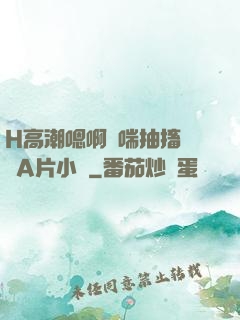 H高潮嗯啊嬌喘抽搐視頻A片小說