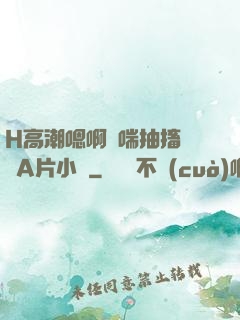 H高潮嗯啊嬌喘抽搐視頻A片小說