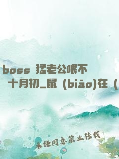 boss兇猛老公喂不飽十月初