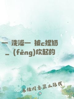 一邊洗澡一邊被c捏奶頭