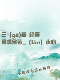 三個(gè)美婦跪著用嘴含著