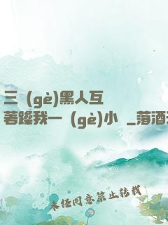 三個(gè)黑人互換著躁我一個(gè)小說