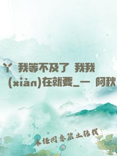 丫頭我等不及了給我我現(xiàn)在就要