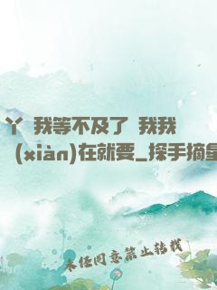 丫頭我等不及了給我我現(xiàn)在就要