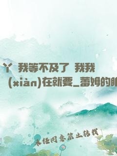 丫頭我等不及了給我我現(xiàn)在就要