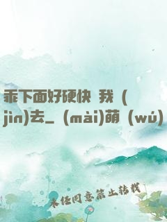 乖下面好硬快讓我進(jìn)去