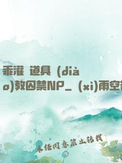 乖灌滿道具調(diào)教囚禁NP