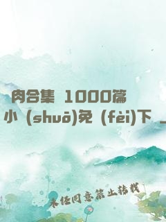 亂肉合集亂1000篇小說(shuō)免費(fèi)下載