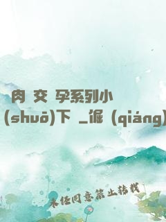 亂肉雜交懷孕系列小說(shuō)下載