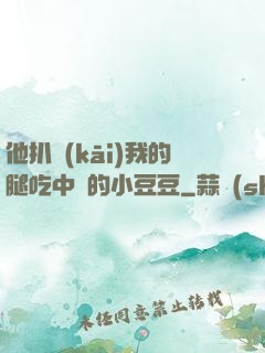 他扒開(kāi)我的腿吃中間的小豆豆