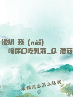 他扒開我內(nèi)褲強吻尿口吃乳液
