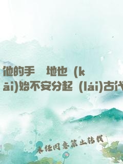 他的手漸漸地也開(kāi)始不安分起來(lái)古代
